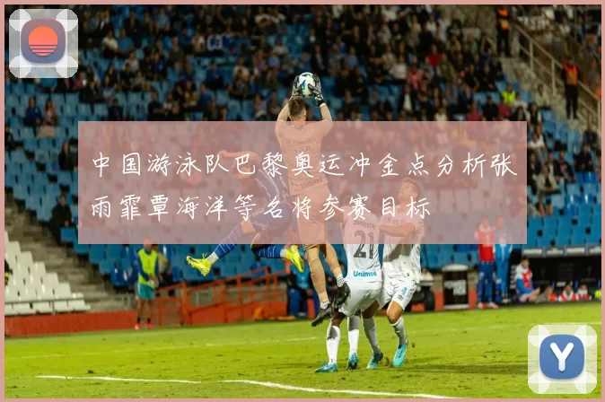 中国游泳队巴黎奥运冲金点分析张雨霏覃海洋等名将参赛目标